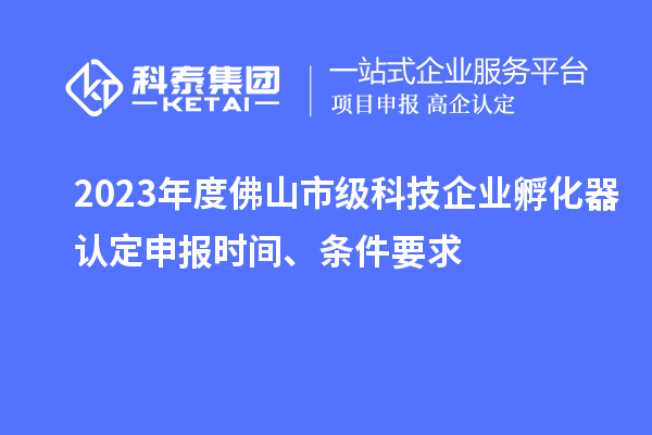 2023年度佛山市级科技企业孵化器认定申报时间、条件要求