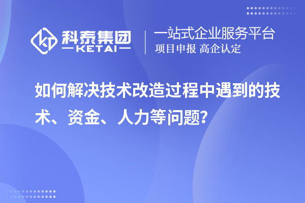 如何解决技术改造过程中遇到的技术、资金、人力等问题？