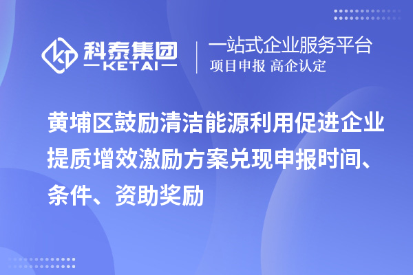 黄埔区鼓励清洁能源利用促进企业提质增效激励方案兑现申报时间、条件、资助奖励