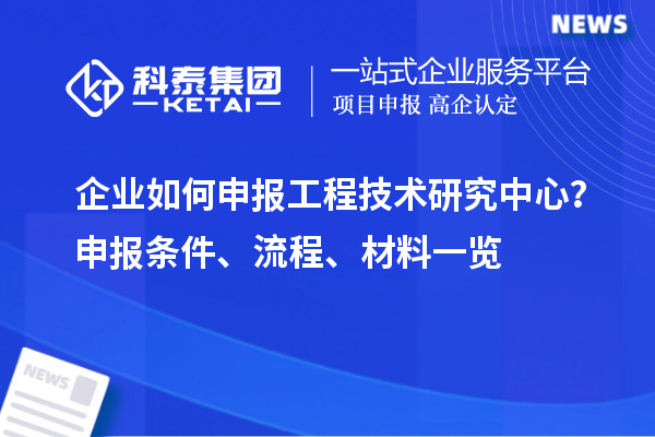 企业如何申报工程技术研究中心？申报条件、流程、材料一览