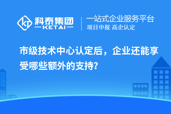 市级技术中心认定后，企业还能享受哪些额外的支持？