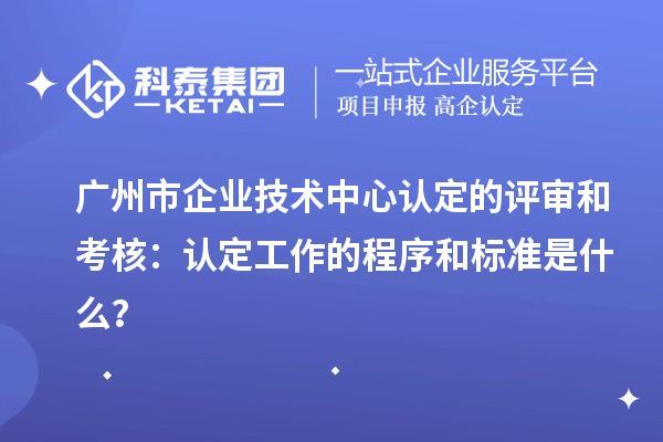 广州市企业技术中心认定的评审和考核：认定工作的程序和标准是什么？