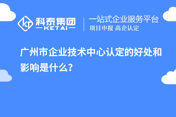 广州市企业技术中心认定的好处和影响是什么？
