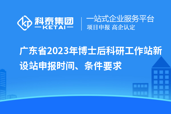 广东省2023年博士后科研工作站新设站申报时间、条件要求
