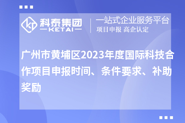 广州市黄埔区2023年度国际科技合作项目申报时间、条件要求、补助奖励