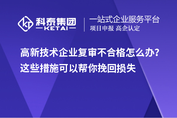 高新技术企业复审不合格怎么办？这些措施可以帮你挽回损失