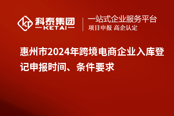 惠州市2024年跨境电商企业入库登记申报时间、条件要求