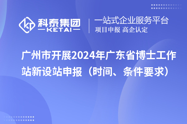 广州市开展2024年广东省博士工作站新设站申报（时间、条件要求）