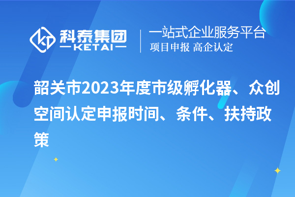 韶关市2023年度市级孵化器、众创空间认定申报时间、条件、扶持政策