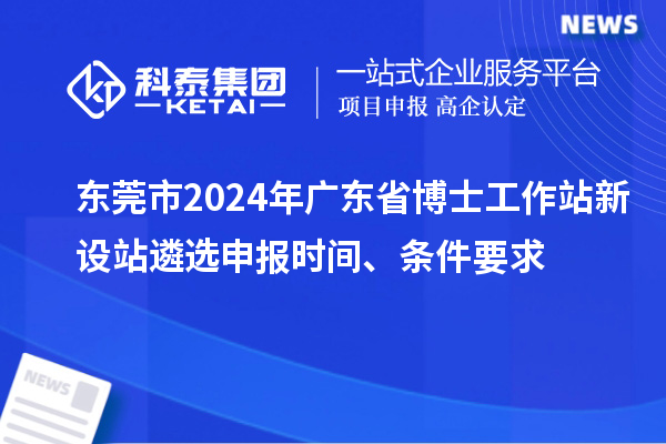 东莞市2024年广东省博士工作站新设站遴选申报时间、条件要求
