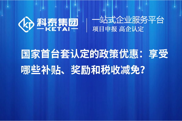 国家首台套认定的政策优惠：享受哪些补贴、奖励和税收减免？