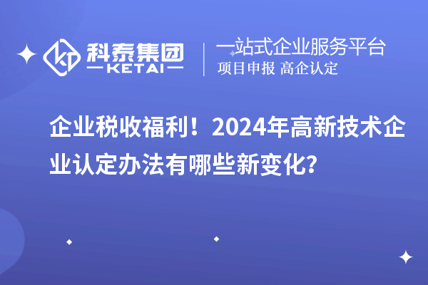 企业税收福利！2024年高新技术企业认定办法有哪些新变化？