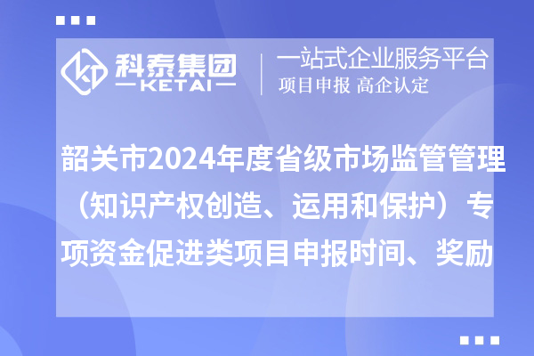 韶关市2024年度省级市场监管管理（知识产权创造、运用和保护）专项资金促进类项目申报时间、条件、奖励