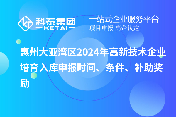 惠州大亚湾区2024年高新技术企业培育入库申报时间、条件、补助奖励
