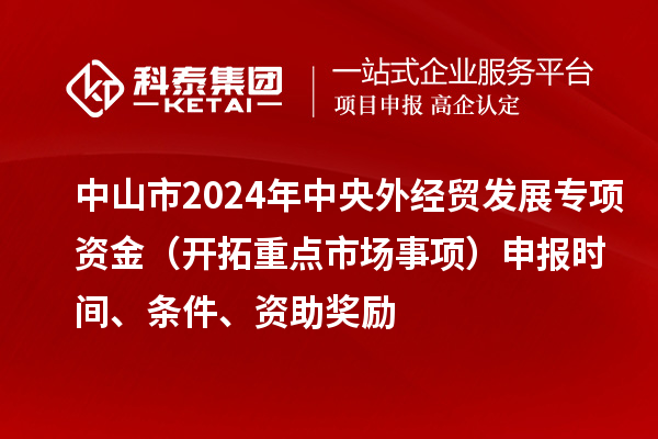中山市2024年中央外经贸发展专项资金（开拓重点市场事项）申报时间、条件、资助奖励