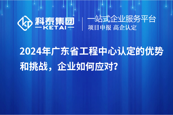 2024年广东省工程中心认定的优势和挑战，企业如何应对？
