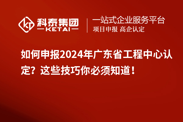 如何申报2024年广东省工程中心认定？这些技巧你必须知道！