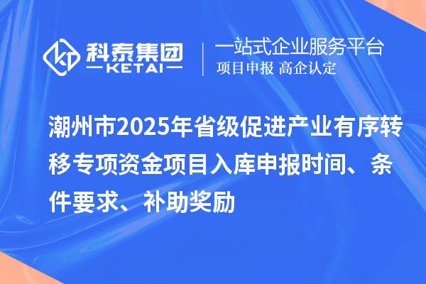潮州市2025年省级促进产业有序转移专项资金项目入库申报时间、条件要求、补助奖励