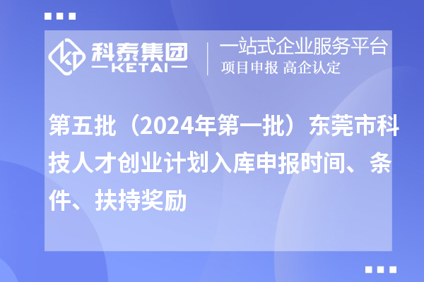 第五批（2024年第一批）东莞市科技人才创业计划入库申报时间、条件、扶持奖励