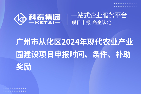 广州市从化区2024年现代农业产业园建设项目申报时间、条件、补助奖励