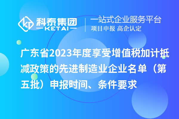 广东省2023年度享受增值税加计抵减政策的先进制造业企业名单（第五批）申报时间、条件要求