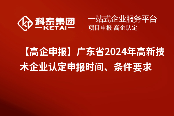 【高企申报】广东省2024年高新技术企业认定申报时间、条件要求
