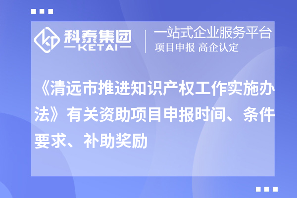 《清远市推进知识产权工作实施办法》有关资助项目申报时间、条件要求、补助奖励