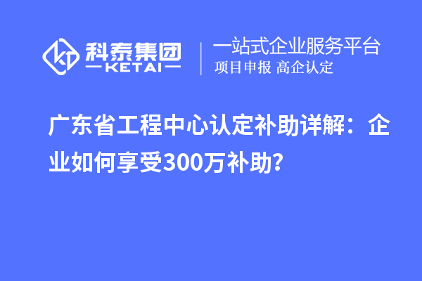广东省工程中心认定补助详解：企业如何享受300万补助？