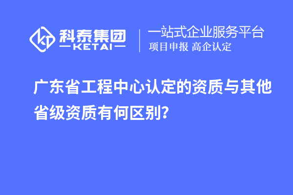 广东省工程中心认定的资质与其他省级资质有何区别？
