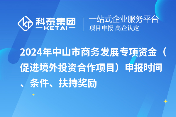 2024年中山市商务发展专项资金（促进境外投资合作项目）申报时间、条件、扶持奖励