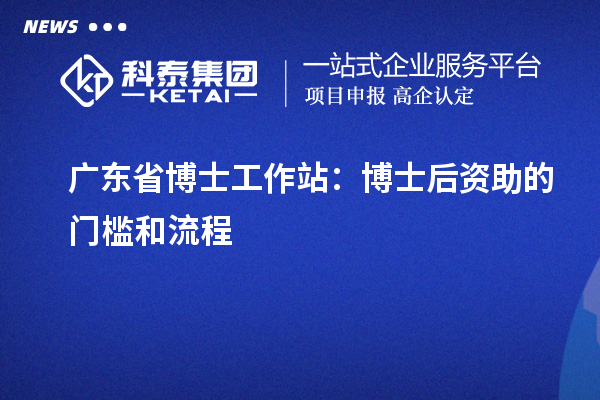 广东省博士工作站：博士后资助的门槛和流程