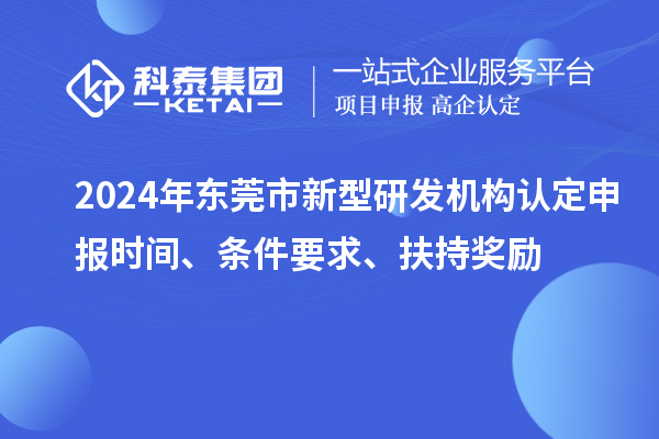 2024年东莞市新型研发机构认定申报时间、条件要求、扶持奖励