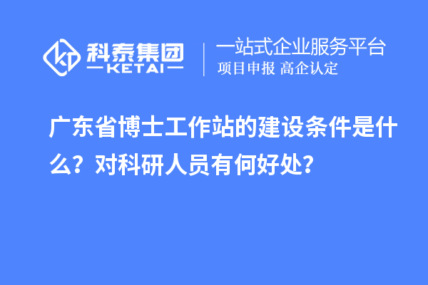 广东省博士工作站的建设条件是什么？对科研人员有何好处？