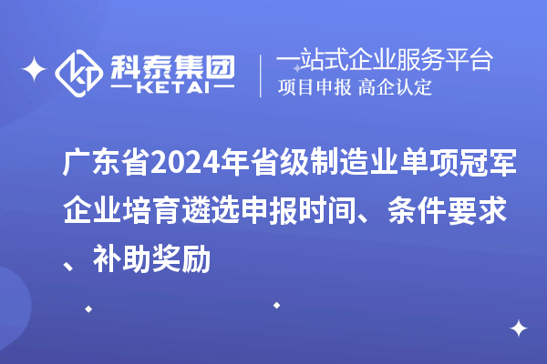 广东省2024年省级制造业单项冠军企业培育遴选申报时间、条件要求、补助奖励