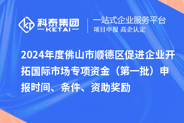 2024年度佛山市顺德区促进企业开拓国际市场专项资金（第一批）申报时间、条件、资助奖励