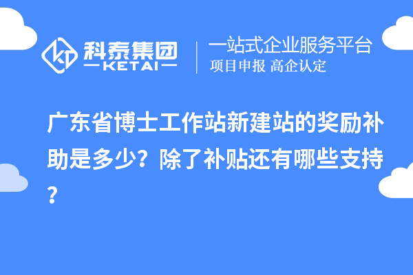 广东省博士工作站新建站的奖励补助是多少？除了补贴还有哪些支持？