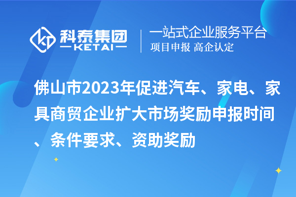 佛山市2023年促进汽车、家电、家具商贸企业扩大市场奖励申报时间、条件要求、资助奖励