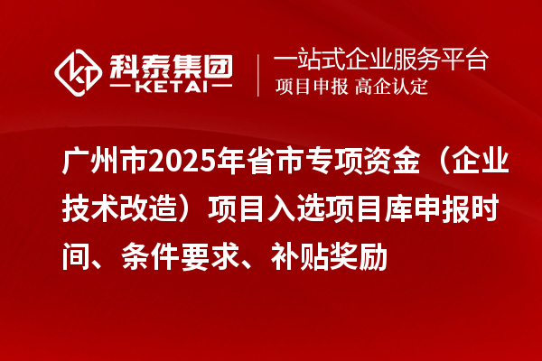 广州市2025年省市专项资金（企业技术改造）项目入选项目库申报时间、条件要求、补贴奖励