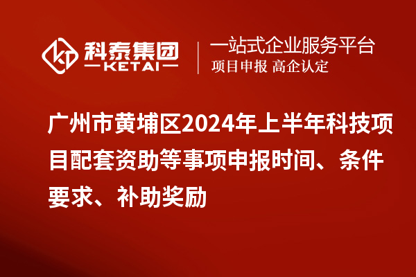 广州市黄埔区2024年上半年科技项目配套资助等事项申报时间、条件要求、补助奖励