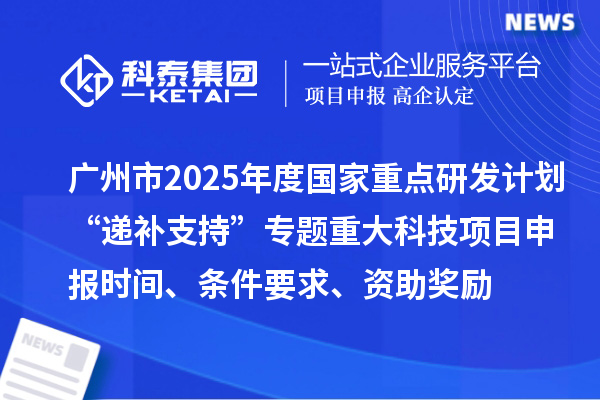广州市2025年度国家重点研发计划“递补支持”专题重大科技项目申报时间、条件要求、资助奖励