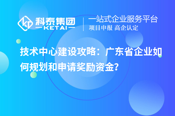 技术中心建设攻略：广东省企业如何规划和申请奖励资金？