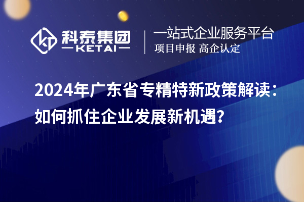 2024年广东省专精特新政策解读：如何抓住企业发展新机遇？