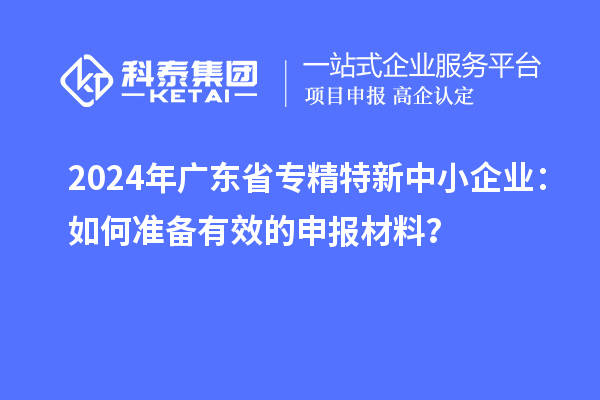 2024年广东省<a href=http://m.1ys1w.cn/fuwu/zhuanjingtexin.html target=_blank class=infotextkey>专精特新中小企业</a>：如何准备有效的申报材料？