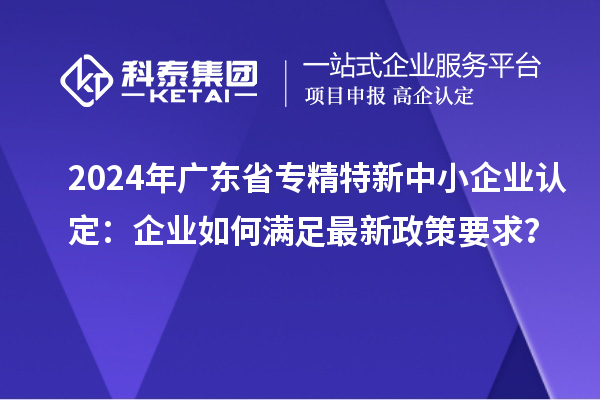 2024年广东省<a href=http://m.1ys1w.cn/fuwu/zhuanjingtexin.html target=_blank class=infotextkey>专精特新中小企业</a>认定：企业如何满足最新政策要求？