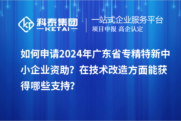 如何申请2024年广东省专精特新中小企业资助？在<a href=http://m.1ys1w.cn/fuwu/jishugaizao.html target=_blank class=infotextkey>技术改造</a>方面能获得哪些支持？
