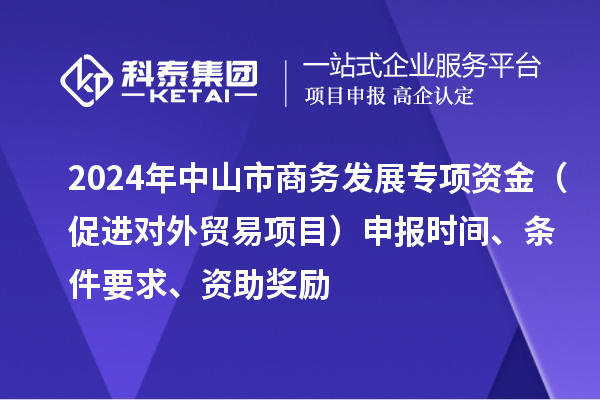 2024年中山市商务发展专项资金（促进对外贸易项目）申报时间、条件要求、资助奖励
