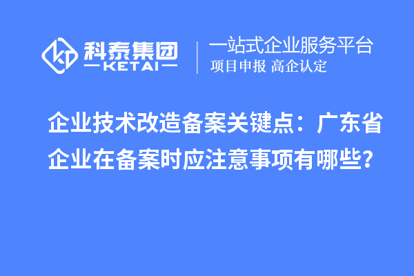 企业技术改造备案关键点：广东省企业在备案时应注意事项有哪些？