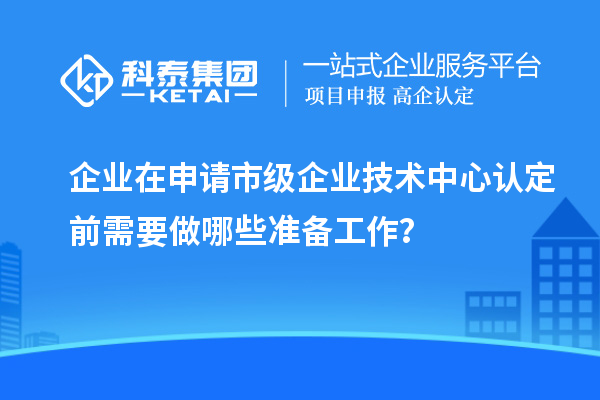 企业在申请市级企业技术中心认定前需要做哪些准备工作?