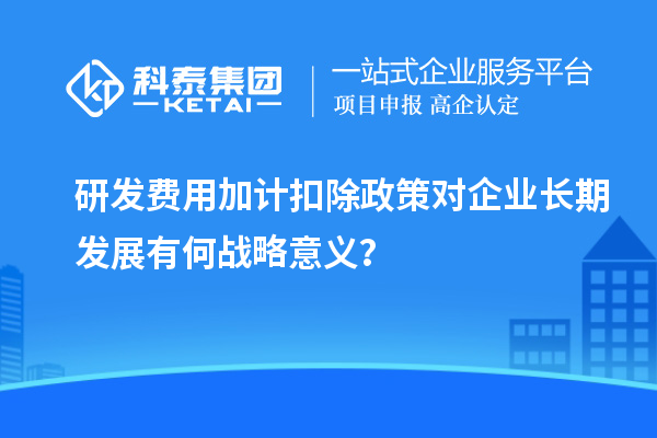研发费用加计扣除政策对企业长期发展有何战略意义？