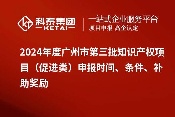 2024年度广州市第三批知识产权项目（促进类）申报时间、条件、补助奖励